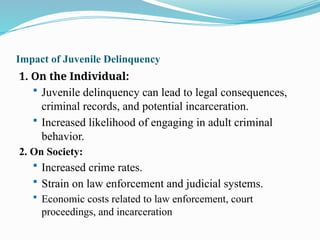 Impact of Juvenile Delinquency
1. On the Individual:
 Juvenile delinquency can lead to legal consequences,
criminal records, and potential incarceration.
 Increased likelihood of engaging in adult criminal
behavior.
2. On Society:
 Increased crime rates.
 Strain on law enforcement and judicial systems.
 Economic costs related to law enforcement, court
proceedings, and incarceration
 