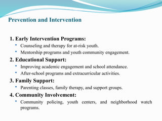 Prevention and Intervention
1. Early Intervention Programs:
 Counseling and therapy for at-risk youth.
 Mentorship programs and youth community engagement.
2. Educational Support:
 Improving academic engagement and school attendance.
 After-school programs and extracurricular activities.
3. Family Support:
 Parenting classes, family therapy, and support groups.
4. Community Involvement:
 Community policing, youth centers, and neighborhood watch
programs.
 