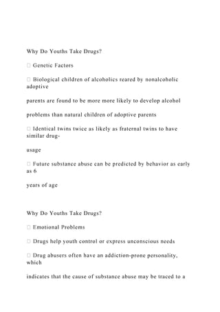 Why Do Youths Take Drugs?
adoptive
parents are found to be more more likely to develop alcohol
problems than natural children of adoptive parents
s twice as likely as fraternal twins to have
similar drug-
usage
as 6
years of age
Why Do Youths Take Drugs?
ds
-prone personality,
which
indicates that the cause of substance abuse may be traced to a
 