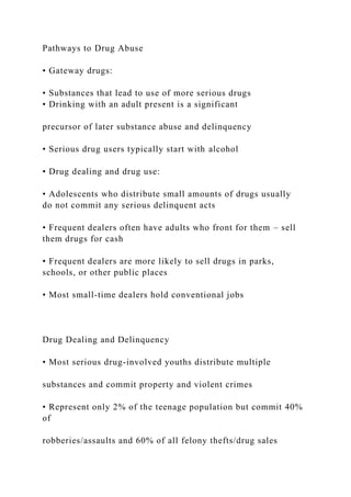 Pathways to Drug Abuse
• Gateway drugs:
• Substances that lead to use of more serious drugs
• Drinking with an adult present is a significant
precursor of later substance abuse and delinquency
• Serious drug users typically start with alcohol
• Drug dealing and drug use:
• Adolescents who distribute small amounts of drugs usually
do not commit any serious delinquent acts
• Frequent dealers often have adults who front for them – sell
them drugs for cash
• Frequent dealers are more likely to sell drugs in parks,
schools, or other public places
• Most small-time dealers hold conventional jobs
Drug Dealing and Delinquency
• Most serious drug-involved youths distribute multiple
substances and commit property and violent crimes
• Represent only 2% of the teenage population but commit 40%
of
robberies/assaults and 60% of all felony thefts/drug sales
 