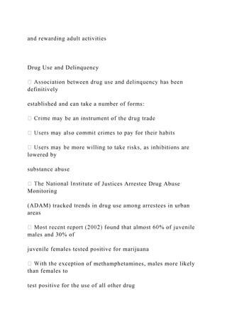 and rewarding adult activities
Drug Use and Delinquency
definitively
established and can take a number of forms:
lowered by
substance abuse
f Justices Arrestee Drug Abuse
Monitoring
(ADAM) tracked trends in drug use among arrestees in urban
areas
males and 30% of
juvenile females tested positive for marijuana
ion of methamphetamines, males more likely
than females to
test positive for the use of all other drug
 