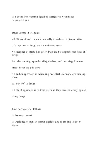 delinquent acts
Drug Control Strategies
• Billions of dollars spent annually to reduce the importation
of drugs, deter drug dealers and treat users
• A number of strategies deter drug use by stopping the flow of
drugs
into the country, apprehending dealers, and cracking down on
street-level drug dealers
• Another approach is educating potential users and convincing
them
to “say no” to drugs
• A third approach is to treat users so they can cease buying and
using drugs
Law Enforcement Efforts
those
 