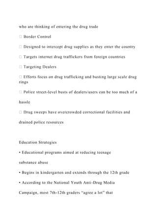 who are thinking of entering the drug trade
rings
treet-level busts of dealers/users can be too much of a
hassle
drained police resources
Education Strategies
• Educational programs aimed at reducing teenage
substance abuse
• Begins in kindergarten and extends through the 12th grade
• According to the National Youth Anti-Drug Media
Campaign, most 7th-12th graders “agree a lot” that
 