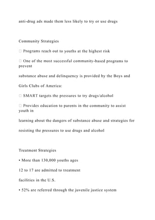 anti-drug ads made them less likely to try or use drugs
Community Strategies
to youths at the highest risk
-based programs to
prevent
substance abuse and delinquency is provided by the Boys and
Girls Clubs of America:
ation to parents in the community to assist
youth in
learning about the dangers of substance abuse and strategies for
resisting the pressures to use drugs and alcohol
Treatment Strategies
• More than 130,000 youths ages
12 to 17 are admitted to treatment
facilities in the U.S.
• 52% are referred through the juvenile justice system
 