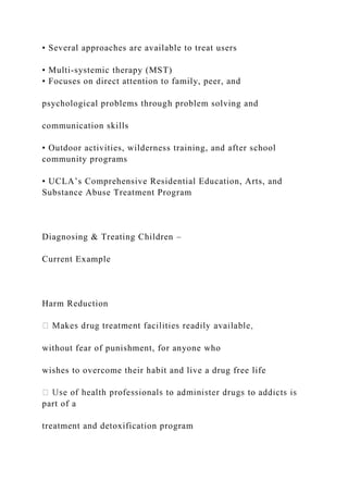 • Several approaches are available to treat users
• Multi-systemic therapy (MST)
• Focuses on direct attention to family, peer, and
psychological problems through problem solving and
communication skills
• Outdoor activities, wilderness training, and after school
community programs
• UCLA’s Comprehensive Residential Education, Arts, and
Substance Abuse Treatment Program
Diagnosing & Treating Children –
Current Example
Harm Reduction
without fear of punishment, for anyone who
wishes to overcome their habit and live a drug free life
part of a
treatment and detoxification program
 