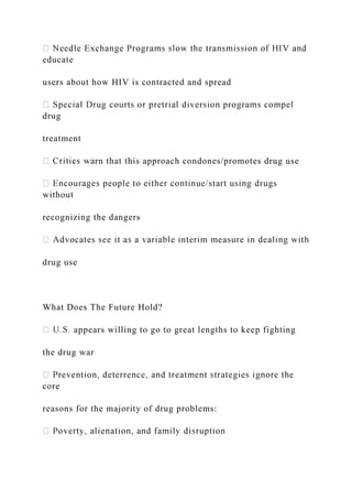 educate
users about how HIV is contracted and spread
drug
treatment
rn that this approach condones/promotes drug use
without
recognizing the dangers
drug use
What Does The Future Hold?
appears willing to go to great lengths to keep fighting
the drug war
core
reasons for the majority of drug problems:
 