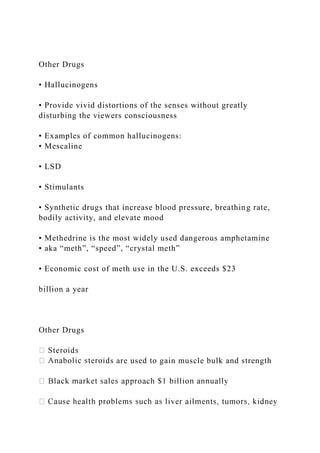 Other Drugs
• Hallucinogens
• Provide vivid distortions of the senses without greatly
disturbing the viewers consciousness
• Examples of common hallucinogens:
• Mescaline
• LSD
• Stimulants
• Synthetic drugs that increase blood pressure, breathing rate,
bodily activity, and elevate mood
• Methedrine is the most widely used dangerous amphetamine
• aka “meth”, “speed”, “crystal meth”
• Economic cost of meth use in the U.S. exceeds $23
billion a year
Other Drugs
ds are used to gain muscle bulk and strength
 