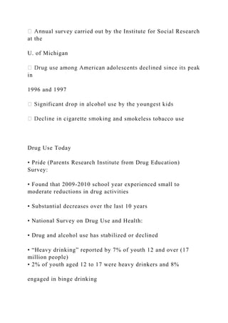 nual survey carried out by the Institute for Social Research
at the
U. of Michigan
in
1996 and 1997
nd smokeless tobacco use
Drug Use Today
• Pride (Parents Research Institute from Drug Education)
Survey:
• Found that 2009-2010 school year experienced small to
moderate reductions in drug activities
• Substantial decreases over the last 10 years
• National Survey on Drug Use and Health:
• Drug and alcohol use has stabilized or declined
• “Heavy drinking” reported by 7% of youth 12 and over (17
million people)
• 2% of youth aged 12 to 17 were heavy drinkers and 8%
engaged in binge drinking
 