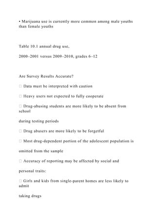 • Marijuana use is currently more common among male youths
than female youths
Table 10.1 annual drug use,
2000–2001 versus 2009–2010, grades 6–12
Are Survey Results Accurate?
o fully cooperate
-abusing students are more likely to be absent from
school
during testing periods
-dependent portion of the adolescent population is
omitted from the sample
acy of reporting may be affected by social and
personal traits:
-parent homes are less likely to
admit
taking drugs
 