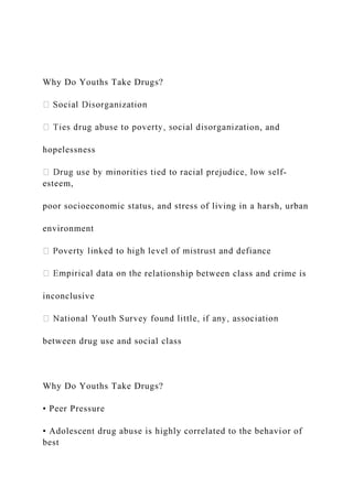 Why Do Youths Take Drugs?
on, and
hopelessness
-
esteem,
poor socioeconomic status, and stress of living in a harsh, urban
environment
relationship between class and crime is
inconclusive
between drug use and social class
Why Do Youths Take Drugs?
• Peer Pressure
• Adolescent drug abuse is highly correlated to the behavior of
best
 