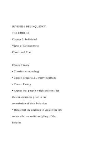 JUVENILE DELINQUENCY
THE CORE 5E
Chapter 3: Individual
Views of Delinquency:
Choice and Trait
Choice Theory
• Classical criminology
• Cesare Beccaria & Jeremy Bentham
• Choice Theory
• Argues that people weigh and consider
the consequences prior to the
commission of their behaviors
• Holds that the decision to violate the law
comes after a careful weighing of the
benefits
 
