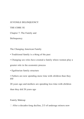 JUVENILE DELINQUENCY
THE CORE 5E
Chapter 7: The Family and
Delinquency
The Changing American Family
• Traditional family is a thing of the past
• Changing sex roles have created a family where women play a
greater role in the economic process
• Egalitarian family structure
• Fathers are now spending more time with children than they
did
20 years ago and mothers are spending less time with children
than they did 20 years ago
Family Makeup
-long decline, 2/3 of underage minors now
 