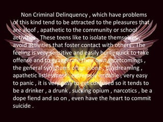 Non Criminal Delinquency , which have problems
of this kind tend to be attracted to the pleasures that
are aloof , apathetic to the community or school
activities . These teens like to isolate themselves ,
avoid activities that foster contact with others . The
feeling is very sensitive and easily hurt , quick to take
offense and to exaggerate their own shortcomings ,
the general symptoms often alone , daydreaming ,
apathetic listlessness , extremely irritable , very easy
to panic , it is very easy to get confused so it tends to
be a drinker , a drunk , sucking opium , narcotics , be a
dope fiend and so on , even have the heart to commit
suicide .
 