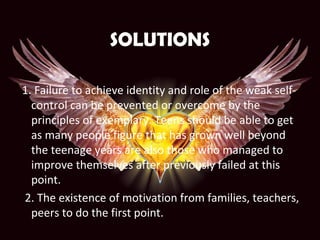 SOLUTIONS
1. Failure to achieve identity and role of the weak self-
control can be prevented or overcome by the
principles of exemplary. Teens should be able to get
as many people figure that has grown well beyond
the teenage years are also those who managed to
improve themselves after previously failed at this
point.
2. The existence of motivation from families, teachers,
peers to do the first point.
 