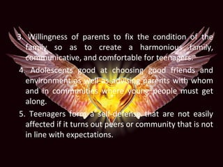 3. Willingness of parents to fix the condition of the
family so as to create a harmonious family,
communicative, and comfortable for teenagers.
4. Adolescents good at choosing good friends and
environment as well as advising parents with whom
and in communities where young people must get
along.
5. Teenagers form a self-defense that are not easily
affected if it turns out peers or community that is not
in line with expectations.
 