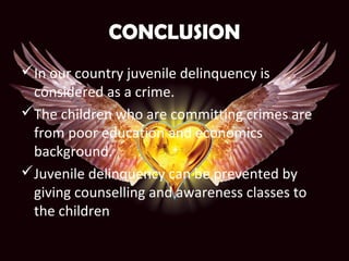 CONCLUSION
In our country juvenile delinquency is
considered as a crime.
The children who are committing crimes are
from poor education and economics
background.
Juvenile delinquency can be prevented by
giving counselling and awareness classes to
the children
 
