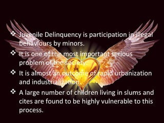  Juvenile Delinquency is participation in illegal
behaviours by minors.
 It is one of the most important serious
problem of the society.
 It is almost an outcome of rapid urbanization
and industrialization.
 A large number of children living in slums and
cites are found to be highly vulnerable to this
process.
 