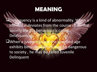 MEANING
Delinquency is a kind of abnormality. When a
individual deviates from the course of normal
society life ,his behaviour is called
Delinquency.
When a juvenile below the specified age
exhibits behaviour which may be dangerous
to society , he may be called Juvenile
Delinquent
 