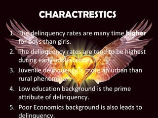 CHARACTRESTICS
1. The delinquency rates are many time higher
for boys than girls.
2. The delinquency rates are tend to be highest
during early adolescences .
3. Juvenile delinquency is more an urban than
rural phenominan.
4. Low education background is the prime
attribute of delinquency.
5. Poor Economics background is also leads to
delinquency.
 