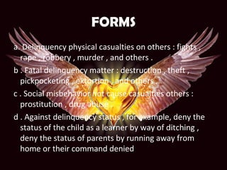 FORMS
a. Delinquency physical casualties on others : fights ,
rape , robbery , murder , and others .
b . Fatal delinquency matter : destruction , theft ,
pickpocketing , extortion , and others .
c . Social misbehavior not cause casualties others :
prostitution , drug abuse .
d . Against delinquency status , for example, deny the
status of the child as a learner by way of ditching ,
deny the status of parents by running away from
home or their command denied
 