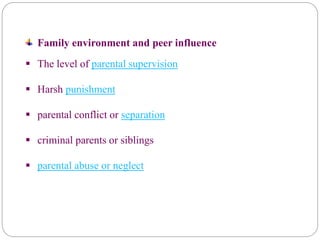Family environment and peer influence
 The level of parental supervision
 Harsh punishment
 parental conflict or separation
 criminal parents or siblings
 parental abuse or neglect
 