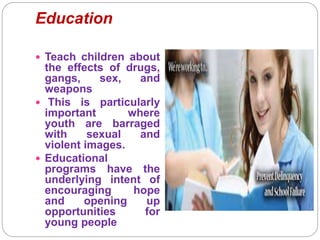 Education
 Teach children about
the effects of drugs,
gangs, sex, and
weapons
 This is particularly
important where
youth are barraged
with sexual and
violent images.
 Educational
programs have the
underlying intent of
encouraging hope
and opening up
opportunities for
young people
 