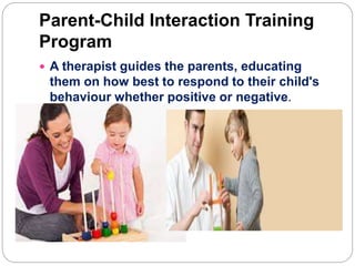 Parent-Child Interaction Training
Program
 A therapist guides the parents, educating
them on how best to respond to their child's
behaviour whether positive or negative.
 