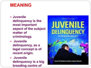 MEANING
 Juvenile
delinquency is the
most important
aspect of the subject
matter of
criminology.
 Juvenile
delinquency, as a
legal concept is of
recent origin.
 Juvenile
delinquency is a big
breading centre of
 