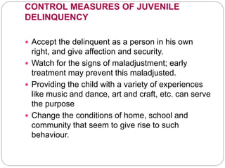 CONTROL MEASURES OF JUVENILE
DELINQUENCY
 Accept the delinquent as a person in his own
right, and give affection and security.
 Watch for the signs of maladjustment; early
treatment may prevent this maladjusted.
 Providing the child with a variety of experiences
like music and dance, art and craft, etc. can serve
the purpose
 Change the conditions of home, school and
community that seem to give rise to such
behaviour.
 