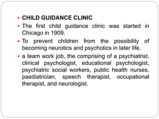  CHILD GUIDANCE CLINIC
 The first child guidance clinic was started in
Chicago in 1909.
 To prevent children from the possibility of
becoming neurotics and psychotics in later life.
 a team work job, the comprising of a psychiatrist,
clinical psychologist, educational psychologist,
psychiatric social workers, public health nurses,
paediatrician, speech therapist, occupational
therapist, and neurologist.
 