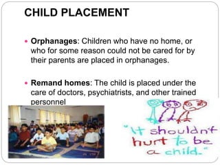 CHILD PLACEMENT
 Orphanages: Children who have no home, or
who for some reason could not be cared for by
their parents are placed in orphanages.
 Remand homes: The child is placed under the
care of doctors, psychiatrists, and other trained
personnel
 