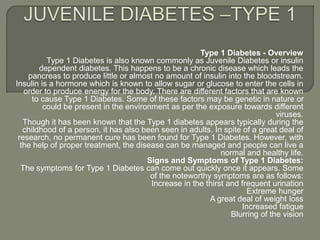 Type 1 Diabetes - Overview
Type 1 Diabetes is also known commonly as Juvenile Diabetes or insulin
dependent diabetes. This happens to be a chronic disease which leads the
pancreas to produce little or almost no amount of insulin into the bloodstream.
Insulin is a hormone which is known to allow sugar or glucose to enter the cells in
order to produce energy for the body. There are different factors that are known
to cause Type 1 Diabetes. Some of these factors may be genetic in nature or
could be present in the environment as per the exposure towards different
viruses.
Though it has been known that the Type 1 diabetes appears typically during the
childhood of a person, it has also been seen in adults. In spite of a great deal of
research, no permanent cure has been found for Type 1 Diabetes. However, with
the help of proper treatment, the disease can be managed and people can live a
normal and healthy life.
Signs and Symptoms of Type 1 Diabetes:
The symptoms for Type 1 Diabetes can come out quickly once it appears. Some
of the noteworthy symptoms are as follows:
Increase in the thirst and frequent urination
Extreme hunger
A great deal of weight loss
Increased fatigue
Blurring of the vision
 