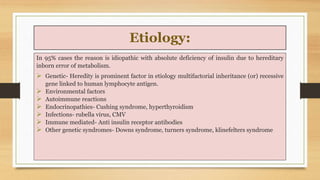 Etiology:
In 95% cases the reason is idiopathic with absolute deficiency of insulin due to hereditary
inborn error of meta...