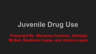 Juvenile Drug Use
Presented By: Marianna Foreman, Ashleigh
McNeil, Stephanie Lopez, and Jessica Lopez
 