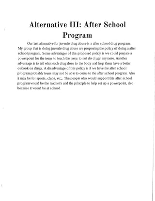 Alternative III: After School
Program
Our last alternativefor juveniledrug abuse is a after school drug program.
My group that is do:ing juveniledrug abuse are proposing the policy of do:ing a after
school program. Some advantages of this proposed policy is we could prepare a
powerpoint for the teens to teach the teens to not do drugs anymore. Another
advantage is to tellwhat each drug does to the body and help them have a better
outlook on drugs. A disadvantage of this policy is jf we have the after school
program probably teens may not be able to come to the after school program. Also
it may be for sports, clubs, etc;. The people who would support this after school
program would be the teacher's and the principleto help set up a powerpoint, also
because it would be at school.
 