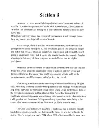 Section 3
A recreation center would help keep children out of the streets and out of
trouble. "An associate professor of social work at Ohio State, Dawn Anderson
-Butcher said the more kids participate in these clubs the better self concept they
have. The
Ohio State University states that even small improvement in self concept goes a
long way toward keeping children out of trouble.
An advantage of this is that in a recreation center they have activities that
young children could partic:ipate in. You are around people who are good people
and not in bad crowds. There are people who help you out and it would be worth
going in a recreation center but it would take several months to complete. Another
advantage is that many of these programs are available for free for eligible
participants.
Recreation center addresses the problem by the teens first involved with the
drugs then would attend to a recreation center to get help and they would get
distracted that way. The agency that could be contacted with to build up the
recreation center would be mayor,chief of police, city council.
With having a recreation center there are problems that others may disagree
with. According to survey taken by Ohio parents say that having a recreation would
help teens, but when the recreation center closes where would the teens go. 10% of
the recreation centers here in Ohio close at 9pm. According to an article by
Healthwise shows that parents worry that once the recreation center closes that their
child goes back to the streets. With parents being upset about teens being in the
streets after recreation centers close this causes problems with the teens.
The Ohio Constitution says in Article II Section 22 that in order to provide
funds for programs, schools, etc. that it must be based on law. According to the
state of Ohio's budget process in 2014, about 30% of the federal funds were spent
 