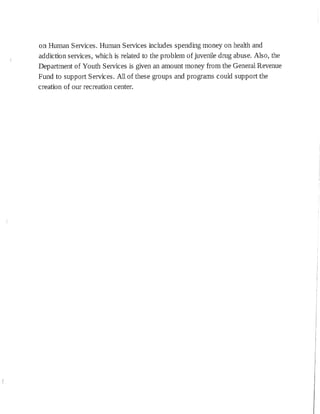 on Human Services. Human Services includes spending money on health and
addiction services, which is related to the problem of juvenile drug abuse. Also, the
Department of Youth Services is given an amount money from the General Revenue
Fund to support Services. All of these groups and programs could support the
creation of our recreation center.
 