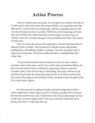 Action Process
There are many people and groups who are against teen drug use and they try
to find ways to help prevent teens from doing. PEERx :is an organization that helps
find ways to prevent teens from doing drugs. With this organization they provide
and show the teens that there :is positive. 30,000 teens were doing drugs and when
they found PEERx they realized that there is better things to do than drugs, by
wearing a shirt with a positive message on it and predicting their future with a group
of other teens.
There are many other groups and organizations out there and Partnership for
Drug Free Kids is another. There mission :is to educate parents, help families,
inspiring teens, and buíldíng a healthy community. These are all positive ways to
support teen drug abuse. When teens realize that there :is something better than
doing drugs.
The government officials that we will have to talk to in order to build a
recreation center is the mayor, and the city council. These government officials will
have to be involved because we will have to approved by them to create the
recreation center. They will also help us with funding. The mayor will have to get
involved in this because the mayor must approve first of all orders passed by the
city council. The supports that will help us build a recreation center are agencies like
The Youth Service Agency.
An action process for getting our policy enacted is getting the recreation
center together and to know where to put it at. Giving it a positive feel to welcome
the teens that need the help. Also to let the teens know that positive people are there
to help them out and to support them. That teens could feel comfortable and to
express their feels. To fully help them out.
 