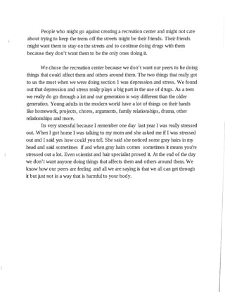 People who might go against creating a recreation center and might not care
about tryíng to keep the teens off the streets might be the:ir friends. Their friends
might want them to stay on the streets and to continue doing drugs with them
because they don't want them to be the only ones doing it.
We chose the recreation center because we don't want our peers to be doing
things that could affect them and others around them. The two things that really got
to us the most when we were doing section 1 was depression and stress. We found
out that depression and stress really plays a big part in the use of drugs. As a teen
we really do go through a lot and our generation is way different than the older
generation. Young adults in the modern world have a lot of things on their hands
like homework, projects, chores, arguments, family relationships, drama, other
relationships and more.
Its very stressful because I remember one day last year I was really stressed
out. When I got home I was talking to my mom and she asked me if I was stressed
out and I said yes how could you tell. She said she noticed some gray hairs in my
head and said sometimes if and when gray hairs comes sometimes it means you're
stressed out a lot. Even scientist and hair specialist proved it. At the end of the day
we don't want anyone doing things that affects them and others around them. We
know how our peers are feeling and all we are saying is that we all can get through
it but just not in a way that is harmful to your body.
 