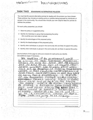. TASK TWO .EXAMINING ALTERNATIVE POUCIES
You must identifyseveral alternativepoliciesfor dealingwith the problemyou have chosen.
These policies may include an existing policy or policies being proposed by individuals or
groups in the community. You should also include yourown original ideasfor policies to
addressthe problem.
Foreach policy presented,you should
1 Statethe policy or suggestedpolicy.
2 Identifythe individual or group that is proposingthe policy
(thiscould be your own class or group).
3 Identifythe advantages of this proposedpolicy.
4 Identifythe disadvantages of this proposedpolicy.
5 Identifyother individuals or groupsin the communitywho are likely to support thispolicy.
6 Identifyother individuals or groups in the communitywho are likely to oppose this policy.
Usethe bottom of this pageto write your answersfor each policyyou identify.
© 2009 Center for Civic Education
79
 