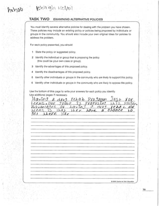 . TASK TWO EXAMINING ALTERNATIVE POUCIES
You must identify several alternative policies for dealing with the problem you have chosen.
These policies may include an existing policy or policies being proposed by individuals or
groups in the community. You should a/so inc/ude your own original ideas for policies to
address the problem.
For each policy presented, you should
1 State the policy or suggested policy.
2 Identify the individual or group that is proposing the policy
(this could be your own class or group).
3 Identify the advantages of this proposed policy.
4 Identify the disadvantages of this proposed po/icy.
5 Identify other individuals or groups in the community who are likely to support this policy.
6 Identify other individuals or groups in the community who are likely to oppose this policy.
Use the bottom of this page to write your answers for each policy you identify.
Use additional pages if necessary.
J~ o.v,n3 aíl dru~ ro. ab ?t!JJo"aJn :Jus*' I Dr
}LehS. Dur JWVP f.t. 'PY-!Jf'lJS.},nJ lh Y~ Pl)JÎe>·.
%ld::v:an ;.4CJ es Dt ha~~f;, ·t tr dn1t:f 't:e >itJ f;, ror
© 2009 Center for Civic Education
79
 