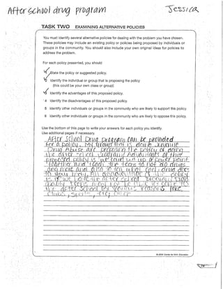 . TASK TWO EXAMINING ALTERNATIVE POUCIES
You must identify several alternative policies for dealing with the problem you have chosen.
These policies may include an existing po/icy or policies being proposed by individuals or
groups in the community. You should also include your own origina/ ideas for policies to
address the problem.
For each policy presented, you should
~ate the policyor suggestedpolicy.
2 Identify the individual or group that is proposing the policy
(this could be your own class or group)'.
v{ Identify the advantages of this proposed po/icy.
· 4 Identify the disadvantages of this proposed policy.
5 Identify other individuals or groups in the community who are likely to support this policy.
6 Identify other individuals or groups in the community who are likely to oppose this policy.
Use the bottom of this page to write your answers for each policy you identify.
ß __,,  .1'
@ 2009 Center for Civic Education
 
