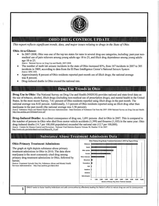 This report reflects significant trends, data, and major issues relating to drugs in the State of Ohio.
Ohio At-a-Glance:
• In2007-2008, Ohio was one of the top ten states for rates in several drug-use categories, including: past-year non-
medical use of pain relievers among young adults age 18 to 25, and illicit drug dependence among young adults
age 18 to 25.
Source: National Survey on Drug Use and Health, 2007-2008.
• The number ofmeth lab seizure incidents in the state of Ohio increased 83%, from 167 incidents in 2007 to 305
incidents in 2009, according to data from the El Paso Intelligence Center's National Seizure System
Source: EPIC-NSS.
• Approximately 8 percent of Ohio residents reported past-month use of illicit drugs; the national average
was 8 percent.
• Drug-induced deaths in Ohio exceed the national rate.
Drug Use in Ohio: The National Survey on Drug Use and Health (NSDUH) provides national and state-level data on
the use of tobacco, alcohol, illicit drugs (including non-medical use of prescription drugs), and mental health in the United
States. In the most recent Survey, 7.61 percent of Ohio residents reported using illicit drugs in the past month. The
national average was 8.02 percent. Additionally, 3.3 percent of Ohio residents reported using an illicit drug other than
marijuana in the past month (the national average was 3.58 percent).
Source: Substance Abuse and Mental Health Services Administration - State Estimates of Substance Use from the 2007-2008 National Survey on Drug Use and Health:
http://oas.samhsa.gov/2k8state/Cover. pdf
Drug-Induced Deaths: As a direct consequence of drug use, 1,691 persons died in Ohio in 2007. This is compared to
the number of persons in Ohio who died from motor vehicle accidents (1,399) and firearms (1,105) in the same year. Ohio
drug-induced deaths (14.7 per 100,000 population) exceeded the national rate (12.7 per 100,000).
Source: Centers for Disease Control and Prevention - National Vital Statistics Reports Volume 58, Number 19 for 2007:
http://www.cdc.gov/nchs/data/nvsr/nvsr5 8/nvsr5 8 19.pdf
Marijuana
Ohio Primary Drug Abuse Treatment Episodes in 2010by Type of Drug
' I ~~lfflill~lfflill~fflill~Ohio Primary Treatment Admissions
The graph at right depicts substance abuse primary
treatment admissions in Ohio in201O. The data show
marijuana is the most commonly cited drug among
primary drug treatment admissions in Ohio, followed by
heroin.
Source: Treatment Episode Data Set, Substance Abuse and Mental Health
Services Administration: http://oas.samhsa.gov/dasis.htm
Other opiates
Heroin
StlmUlants
Tranqullzers
PCP
Sedatives
lnhalanls ·'----+--+---1--+----l'--~--+---+----+ IHalluclnogens ,-· ___J
11000 zooo 3,000 4,000 5,000 6,000 71000 8,000 9,000 10.000
Number of Primary Drug Abuse Treatment.Episodes
1
ONDCP seeks to foster healthy individuals and safe communities by effectively leading the Nation's effort to reduce drug use and its consequences.
 