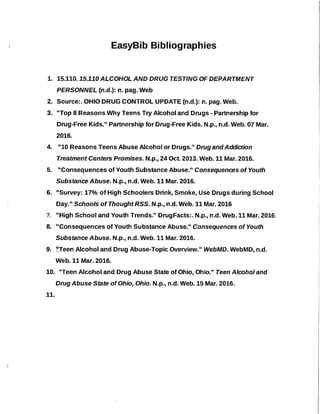 EasyBib Bibliographies
1. 15.110.15.110 ALCOHOL AND DRUG TESTING OF DEPARTMENT
PERSONNEL (n.d.): n. pag. Web
2. Source:. OHIO DRUG CONTROL UPDATE (n.d.): n. pag. Web.
3. "Top 8 Reasons Why Teens Try Alcohol and Drugs - Partnership for
Drug-Free Kids." Partnership for Drug-Free Kids. N.p., n.d. Web. 07 Mar.
2016.
4. •110 Reasons Teens Abuse Alcohol or Druqs." Drug and Addictíon
Treatment Centers Promises. N.p., 24 Oct. 2013. Web. 11 Mar. 2016.
5. "Consequences of Youth Substance Abuse." Consequences of Youth
Substance Abuse. N.p., n.d. Web. 11 Mar. 2016.
6. "Survey: 17% of High Schoolers Drink, Smoke, Use Drugs during School
Day." Schools of Thought RSS. N.p., n.d. Web. 11 Mar. 2016
7. "High School and Youth Trends." DrugFacts:. N.p., n.d. Web.11 Mar. 2016.
8. "Consequences of Youth Substance Abuse." Consequences of Youth
Substance Abuse. N.p., n.d. Web.11 Mar. 2016.
9. ~·Teen Alcohol and Drug Abuse-Topiç Overview." WebMD. WebMD, n.d.
Web. 11 Mar. 2016.
10. "Teen Alcohol and Drug Abuse State of Ohio, Ohio." Teen Alcohol and
Drug Abuse State of Ohio, Ohio. N.p., n.d. Web. 15 Mar. 2016.
11.
 