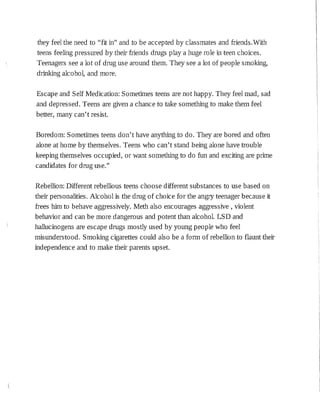 they feel the need to "fit in" and to be accepted by classmates and friends.With
teens feeling pressured by their friends drugs play a huge role in teen choices.
Teenagers see a lot of drug use around them. They see a lot of people smoking,
drinking alcohol, and more.
Escape and Self Medication: Sometimes teens are not happy. They feel mad, sad
and depressed. Teens are given a chance to take something to make them feel
better, many can't resist.
Boredom: Sometimes teens don't have anything to do. They are bored and often
alone at home by themselves. Teens who can't stand being alone have trouble
keeping themselves occupied, or want something to do fun and exciting are prime
candidates for drug use."
Rebellion: Different rebellious teens choose different substances to use based on
their personalities. Alcohol :is the drug of choice for the angry teenager because it
frees him to behave aggressively. Meth also encourages aggressive, violent
behavior and can be more dangerous and potent than alcohol. LSD and
hallucinogens are escape drugs mostly used by young people who feel
misunderstood. Smoking cigarettes could also be a form of rebellion to flaunt their
independence and to make their parents upset.
 
