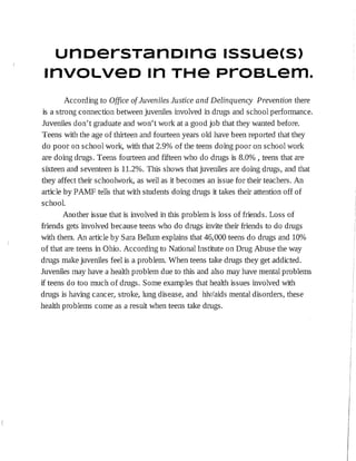 unoersTano1nG 1ssuecs>
rrrvouvæo m THe ProeLem.
According to Office of Juveniles Justice and Delinquency Prevention there
is a strong connection between juveniles involved in drugs and school performance.
Juveniles don't graduate and won't work at a good job that they wanted before.
Teens with the age of thirteen and fourteen years old have been reported that they
do poor on school work, with that 2.9% of the teens doing poor on school work
are doing drugs. Teens fourteen and fifteen who do drugs is 8.0%, teens that are
sixteen and seventeen is 11.2%. This shows that juveniles are doing drugs, and that
they affect their schoolwork, as well as it becomes an issue for the:ir teachers. An
article by PAMF tells that with students doing drugs it takes their attention off of
school.
Another issue that is involved in this problem is loss of friends. Loss of
friends gets involved because teens who do drugs invite their friends to do drugs
with them. An article by Sara Bellum explains that 46,000 teens do drugs and 10%
of that are teens in Ohio. According to National Institute on Drug Abuse the way
drugs make juveniles feel is a problem. When teens take drugs they get addicted.
Juveniles may have a health problem due to this and also may have mental problems
if teens do too much of drugs. Some examples that health issues involved with
drugs is having cancer, stroke, lung disease, and hiv/aids mental disorders, these
health problems come as a result when teens take drugs.
 
