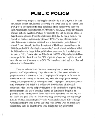 PUBLIC POLIC!::I
Teens doing drugs is a very big problem not only in the U.S, but in the state
of Ohio and the city of Cincinnati. According to a survey taken by the state of Ohio
1,691 people have died due to drugs almost half of that number were teens who
died. According to studies taken in 2010 they show that 38,329 people died because
of drugs and drug overdose. It's hard for people to deal with the amount of people
dying because of drugs. From this study taken it tells that the rate of people dying
from drugs has been gomg up since the early 1990s. The rate of the amount of
teens doing drugs is going up constantly due to the amount of teens that aren't in
school. A study taken by the Ohio Department of Health and Human Sources in
2014 shows that 20% of the high schoolers don't attend school, and almost half of
the 20% students do drugs. Public policies have been made for drugs being used
for teens in Ohio. Survey taken by Ohio shows that 17% of high schoolers in Ohio
use drugs. In 2011 Ohio found that 36% of private schools are drug infected and
over the past year it has went up to 54%. The overall amount of high schoolers and
private in schools was 60%.
The state and the city of Cincinnati have many laws on teens having
possession of drugs and doing drugs. The law of the police shows and tells the
purpose of the police officers in Ohio. The purpose for the police is for them to
make sure our community is safe and to help teens who are proposed to drugs.
Setting uniform guidelines for handling instances. The purpose of the public policy
is to protest the city's interests as well as constitutional rights of individual
employees·, while showing and providing teens of the community is to give a drug
free community. The law of teen drug test tells us that random drug tests are
provided by the state to prevent deaths and lawsuits against the state and city. The
law shows and gives teens who are abusing drugs or using drugs that they can get
help. In 2012 the National Highway Traffic Administration found that one in eight
weekend night driver teens in Ohio use drugs while driving. Ohio has made a law
saying if any teens are caught driving while doing drugs they get arrested.
 