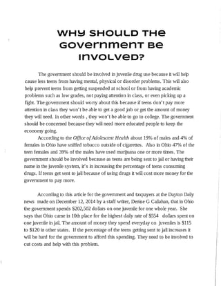WH!:::jSHOULD THe
GovernmenT se
1nv0Lveo?
The government should be involved in juvenile drug use because it will help
cause less teens from having mental, physical or disorder problems. This will also
help prevent teens from getting suspended at school or from having academic
problems such as low grades, not paying attention in class, or even picking up a
fight. The government should worry about this because jf teens don't pay more
attention in class they won't be able to get a good job or get the amount of money
they will need. In other words , ,they won't be able to go to college. The government
should be concerned because they will need more educated people to keep the
economy going.
According to the Office of Adolescent Health about 19% of males and 4% of
females in Ohio have sniffed tobacco outside of cigarettes. Also in Ohio 47% of the
teen females and 39% of the males have used marijuana one or more times. The
government should be involved because as teens are being sent to jail or having their
name in the juvenile system, it's in increasing the percentage of teens cons urning
drugs. If teens get sent to jail because of using drugs it will cost more money for the
government to pay more.
According to this article for the government and taxpayers at the Dayton Daily
news made on December 12, 2014 by a staff writer, Denise G Callahan, that in Ohio
the government spends $202,502 dollars on one juvenile for one whole year. She
says that Ohio came in 10th place for the highest daily rate of $554 dollars spent on
one juvenile in jail. The amount of money they spend everyday on juveniles is $115
to $120 in other states. If the percentage of the teens getting sent to jail increases it
will be hard for the government to afford this spending. They need to be involved to
cut costs and help with this problem.
 