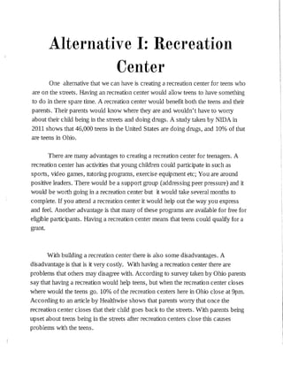 Alternative I: Recreation
Center
One alternative that we can have is creating a recreation center for teens who
are on the streets. Having an recreation center would allow teens to have something
to do in there spare time. A recreation center would benefit both the teens and their
parents. Their parents would know where they are and wouldn't have to worry
about the:ir child being :in the streets and do:ing drugs. A study taken by NIDA :in
2011 shows that 46,000 teens in the United States are doing drugs, and 10% of that
are teens :in Ohio.
There are many advantages to creating a recreation center for teenagers. A
recreation center has activities that young children could participate :in such as
sports, video games, tutor:ingprograms, exercise equipment etc; You are around
positive leaders. There would be a support group (addressing peer pressure) and it
would be worth going in a recreation center but it would take several months to
complete. If you attend a recreation center it would help out the way you express
and feel. Another advantage is that many of these programs are available for free for
eligible participants. Having a recreation center means that teens could qualify for a
grant.
With building a recreation center there is also some disadvantages. A
disadvantage is that is it very costly. With having a recreation center there are
problems that others may disagree with. According to survey taken by Ohio parents
say that having a recreation would help teens, but when the recreation center closes
where would the teens go. 10% of the recreation centers here in Ohio close at 9pm.
According to an article by Healthwise shows that parents worry that once the
recreation center closes that the:ir child goes back to the streets. With parents being
upset about teens being in the streets after recreation centers close this causes
problems with the teens.
 