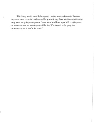 The elderly would most likely support creating a recreation center because
they were teens once also and sorne elderly people may have went through the same
thing teens are going through now. Sorne teens would not agree with creating more
recreation centers because they would be like "I'm too old to be going to a
recreation center or that's for lames".
 